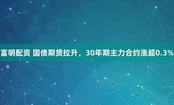 富明配资 国债期货拉升，30年期主力合约涨超0.3%